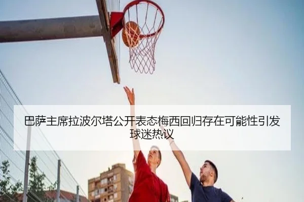 巴萨主席拉波尔塔公开表态梅西回归存在可能性引发球迷热议
