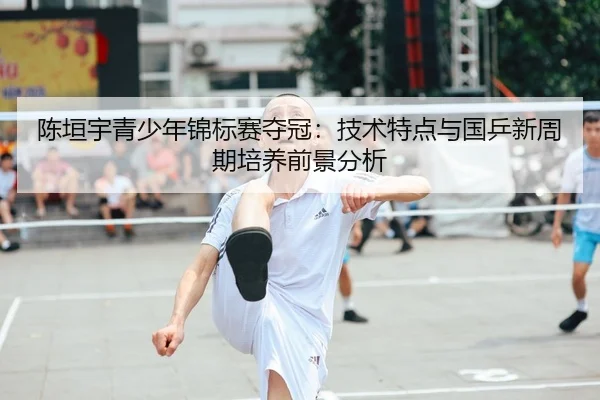 陈垣宇青少年锦标赛夺冠：技术特点与国乒新周期培养前景分析